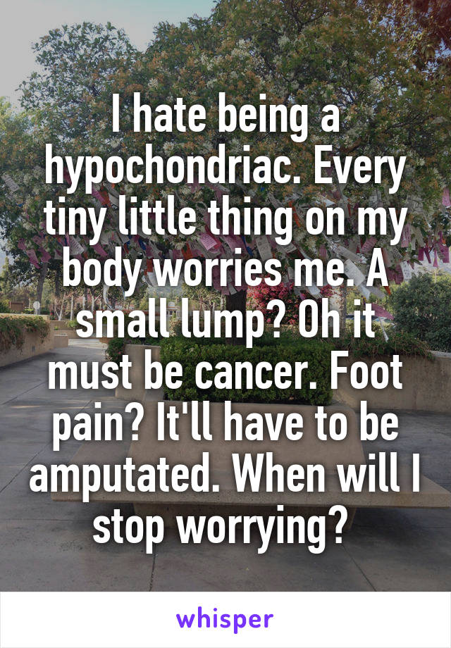 I hate being a hypochondriac. Every tiny little thing on my body worries me. A small lump? Oh it must be cancer. Foot pain? It'll have to be amputated. When will I stop worrying? 