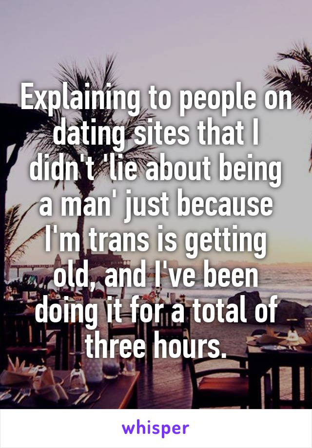 Explaining to people on dating sites that I didn't 'lie about being a man' just because I'm trans is getting old, and I've been doing it for a total of three hours.