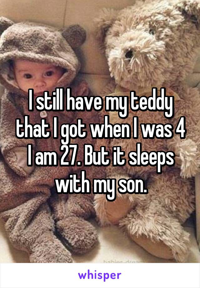 I still have my teddy that I got when I was 4 I am 27. But it sleeps with my son.