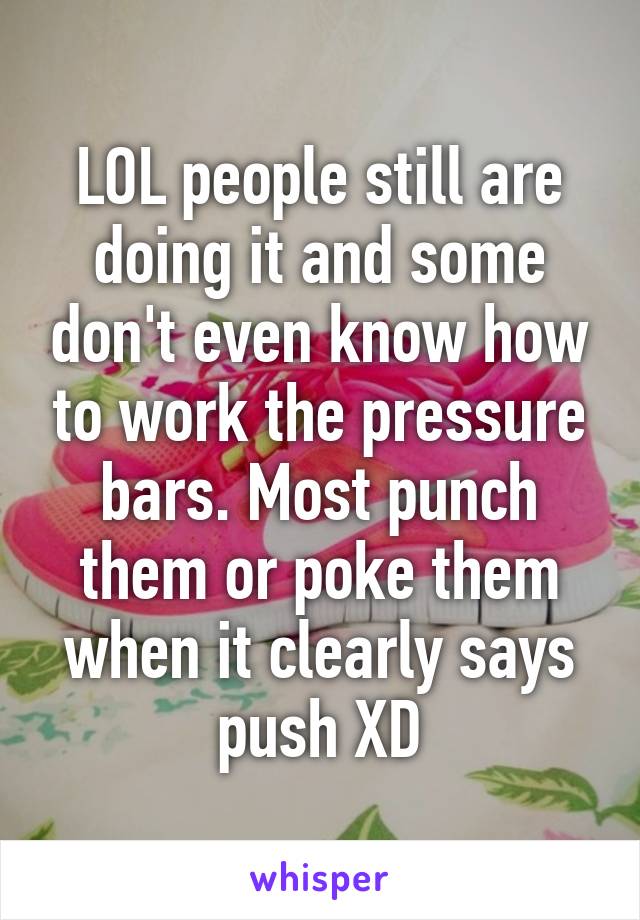 LOL people still are doing it and some don't even know how to work the pressure bars. Most punch them or poke them when it clearly says push XD