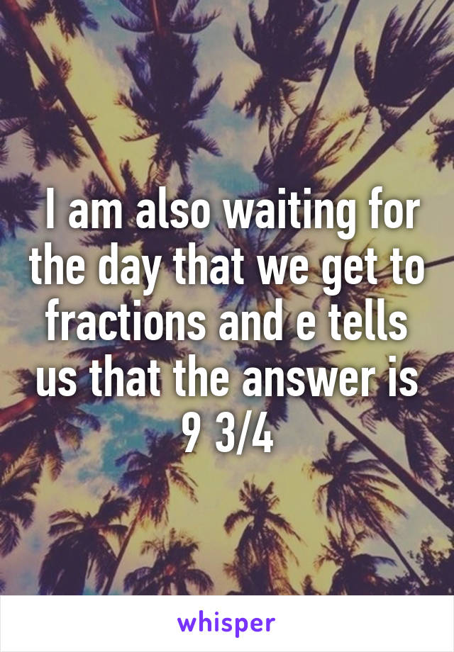  I am also waiting for the day that we get to fractions and e tells us that the answer is 9 3/4