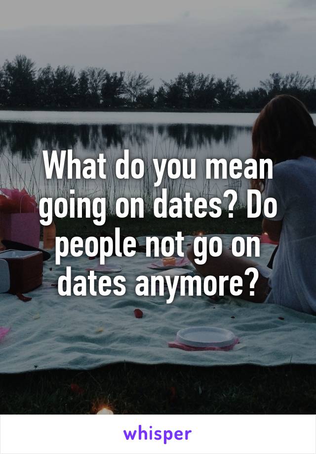 What do you mean going on dates? Do people not go on dates anymore?