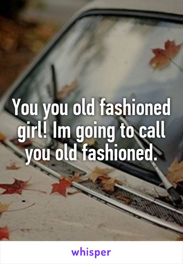 You you old fashioned girl! Im going to call you old fashioned.