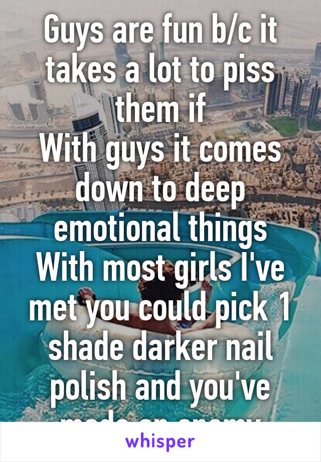 Guys are fun b/c it takes a lot to piss them if
With guys it comes down to deep emotional things
With most girls I've met you could pick 1 shade darker nail polish and you've made an enemy