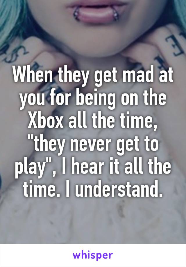 When they get mad at you for being on the Xbox all the time, "they never get to play", I hear it all the time. I understand.