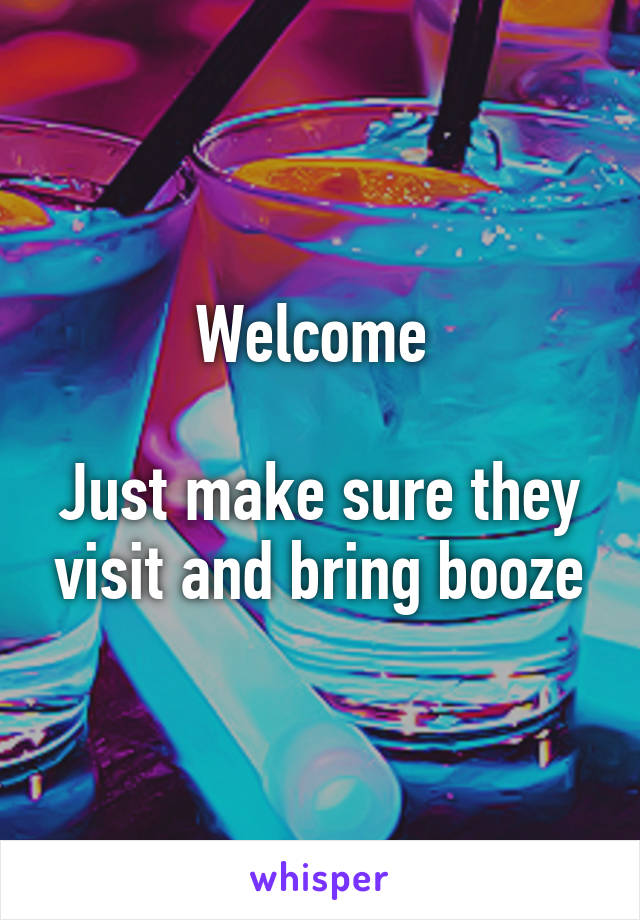 Welcome 

Just make sure they visit and bring booze