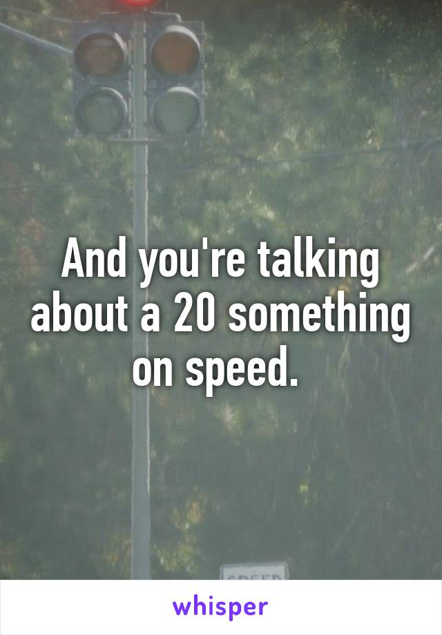 And you're talking about a 20 something on speed. 