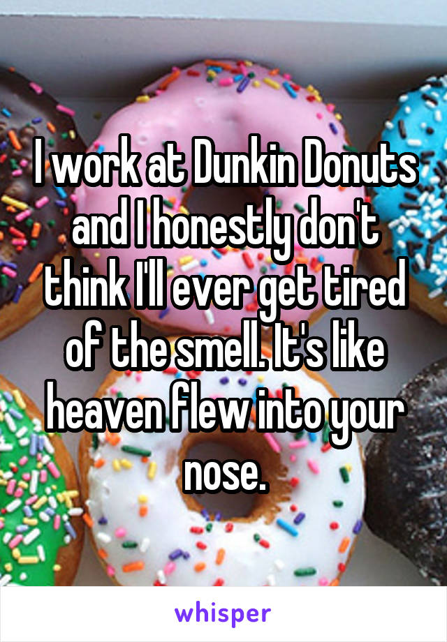 I work at Dunkin Donuts and I honestly don't think I'll ever get tired of the smell. It's like heaven flew into your nose.
