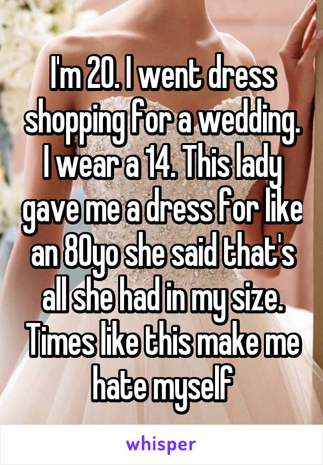 I'm 20. I went dress shopping for a wedding. I wear a 14. This lady gave me a dress for like an 80yo she said that's all she had in my size. Times like this make me hate myself