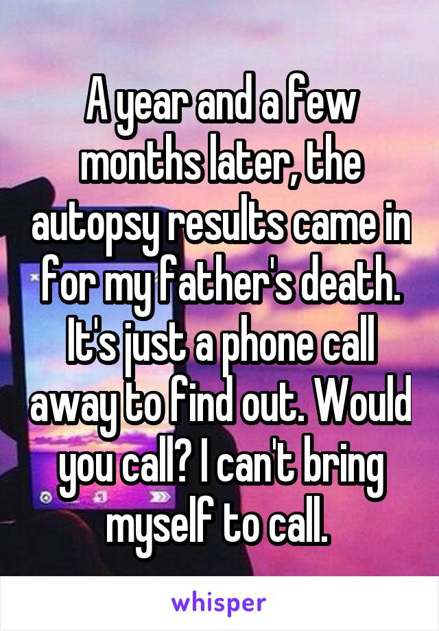 A year and a few months later, the autopsy results came in for my father's death. It's just a phone call away to find out. Would you call? I can't bring myself to call. 