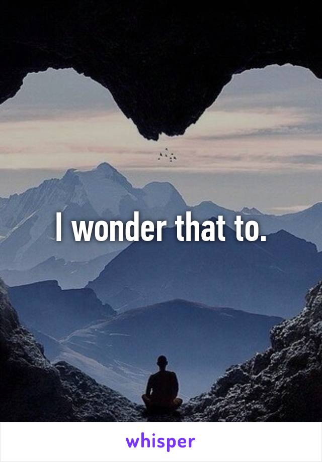 I wonder that to.