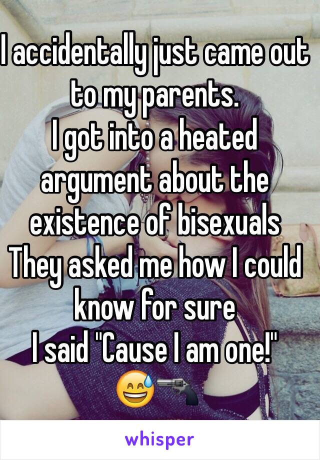 I accidentally just came out to my parents.
I got into a heated argument about the existence of bisexuals
They asked me how I could know for sure 
I said "Cause I am one!"
😅🔫