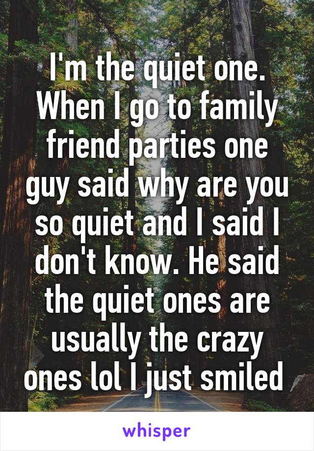 I'm the quiet one. When I go to family friend parties one guy said why are you so quiet and I said I don't know. He said the quiet ones are usually the crazy ones lol I just smiled 