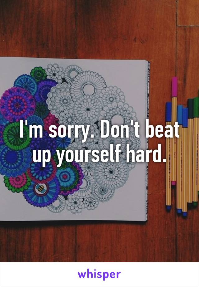 I'm sorry. Don't beat up yourself hard.
