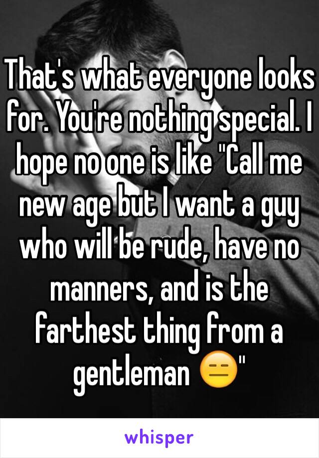 That's what everyone looks for. You're nothing special. I hope no one is like "Call me new age but I want a guy who will be rude, have no manners, and is the farthest thing from a gentleman 😑"