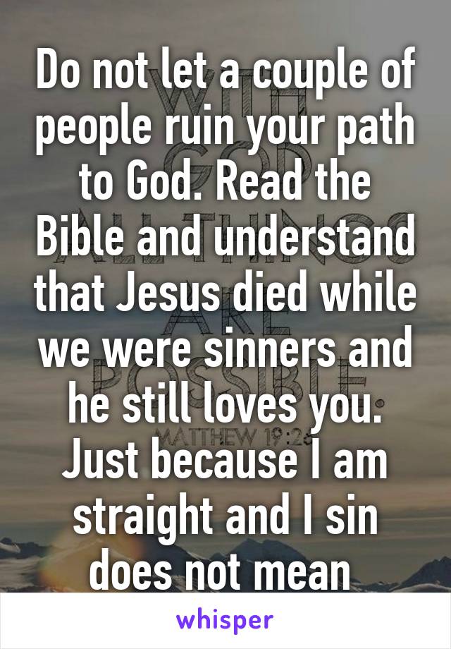 Do not let a couple of people ruin your path to God. Read the Bible and understand that Jesus died while we were sinners and he still loves you. Just because I am straight and I sin does not mean 