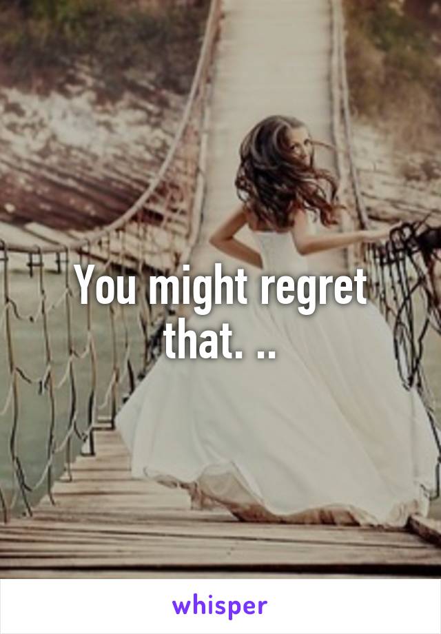 You might regret that. ..