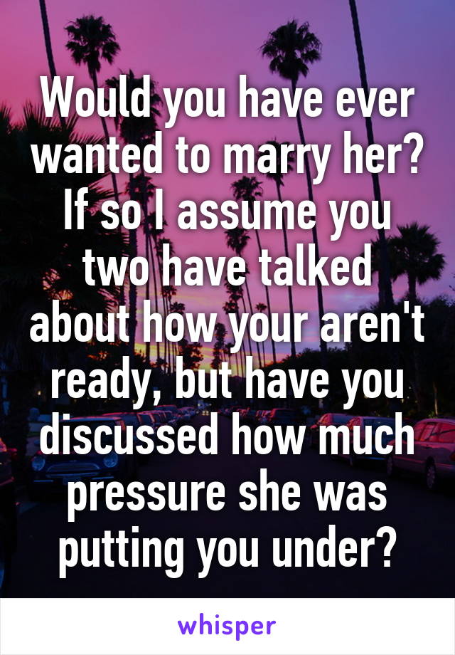 Would you have ever wanted to marry her? If so I assume you two have talked about how your aren't ready, but have you discussed how much pressure she was putting you under?