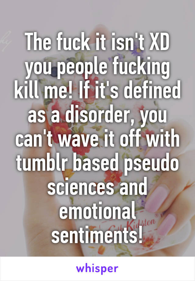 The fuck it isn't XD you people fucking kill me! If it's defined as a disorder, you can't wave it off with tumblr based pseudo sciences and emotional sentiments!