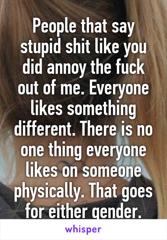 People that say stupid shit like you did annoy the fuck out of me. Everyone likes something different. There is no one thing everyone likes on someone physically. That goes for either gender.