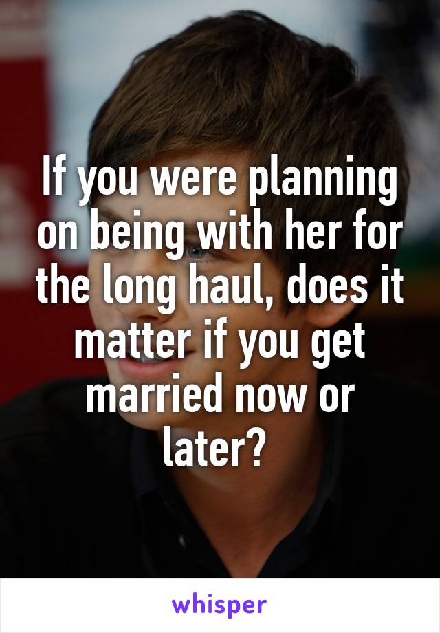 If you were planning on being with her for the long haul, does it matter if you get married now or later? 
