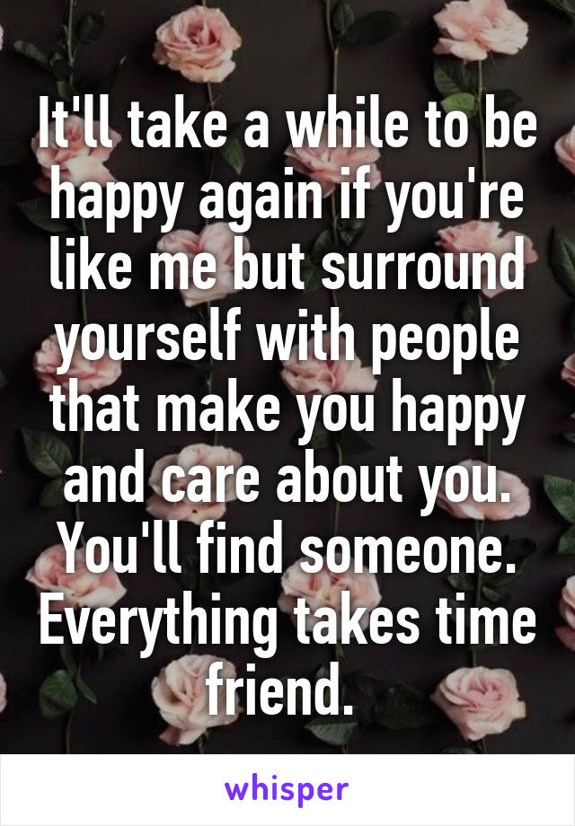 It'll take a while to be happy again if you're like me but surround yourself with people that make you happy and care about you. You'll find someone. Everything takes time friend. 