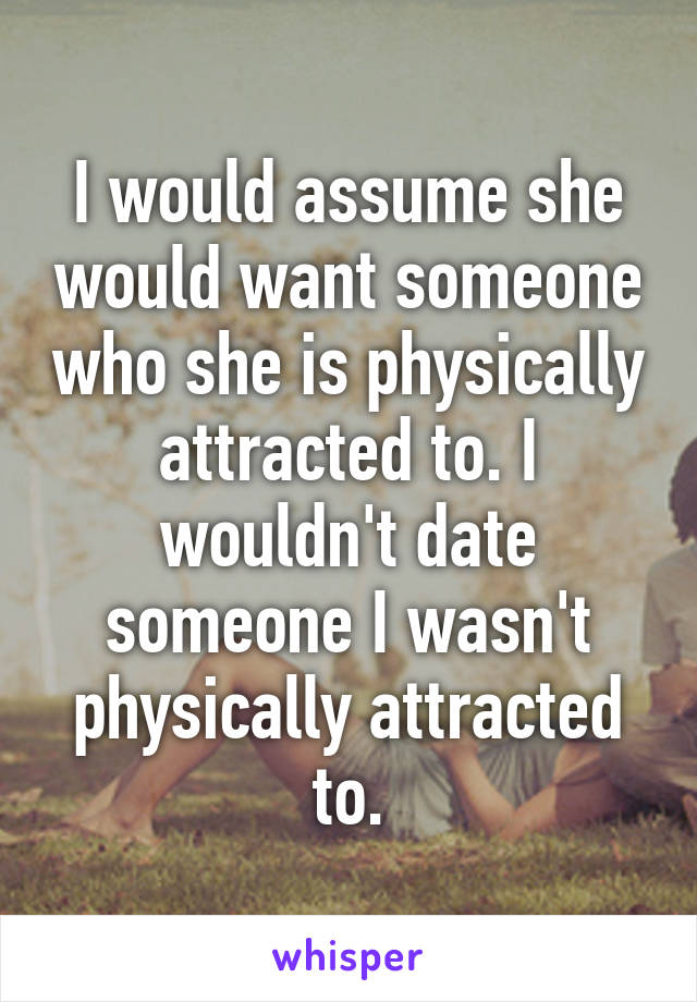 I would assume she would want someone who she is physically attracted to. I wouldn't date someone I wasn't physically attracted to.