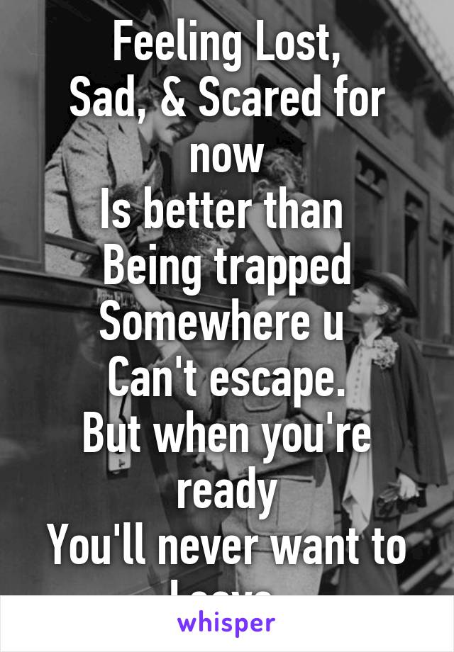 Feeling Lost,
Sad, & Scared for now
Is better than 
Being trapped
Somewhere u 
Can't escape.
But when you're ready
You'll never want to Leave.