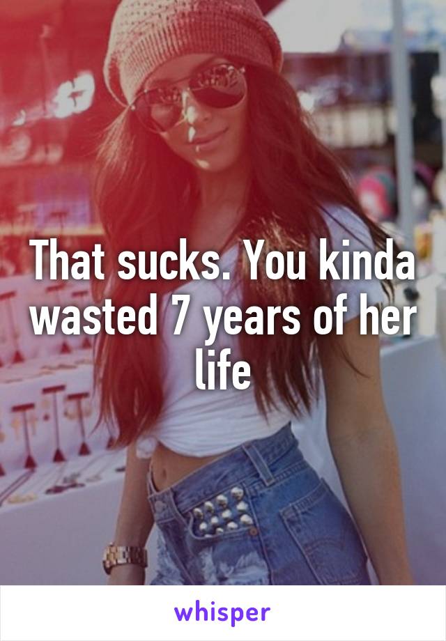 That sucks. You kinda wasted 7 years of her life