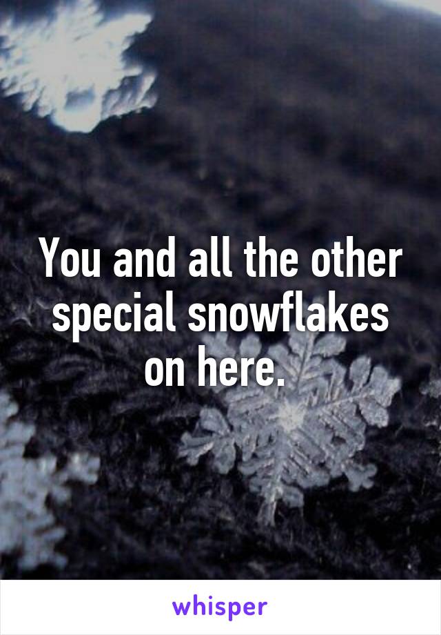 You and all the other special snowflakes on here. 