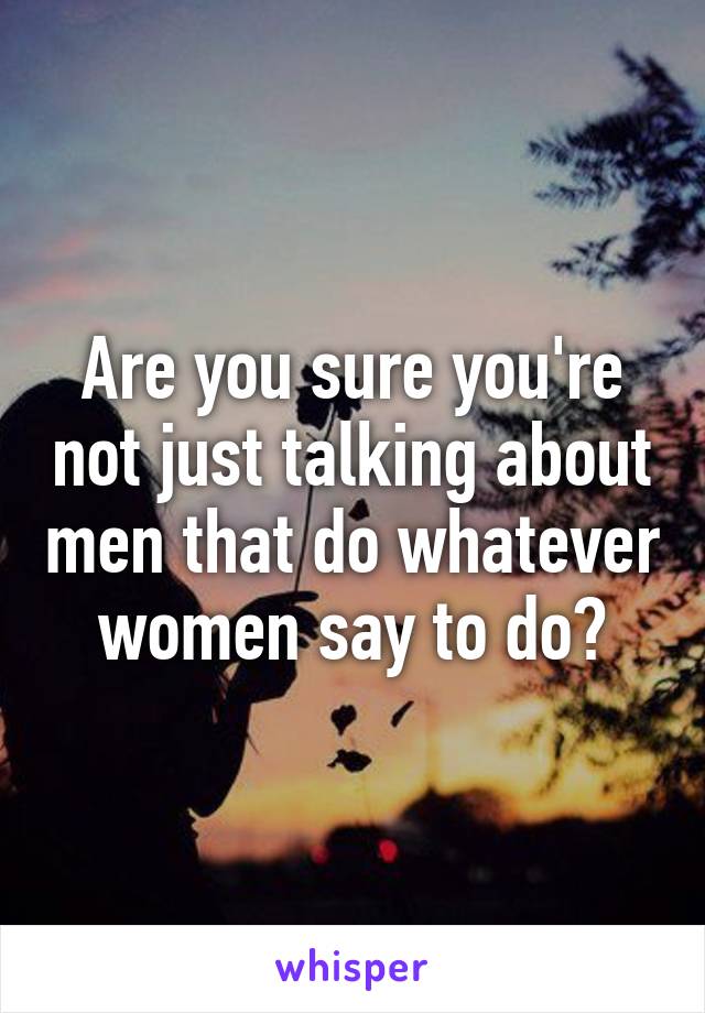 Are you sure you're not just talking about men that do whatever women say to do?