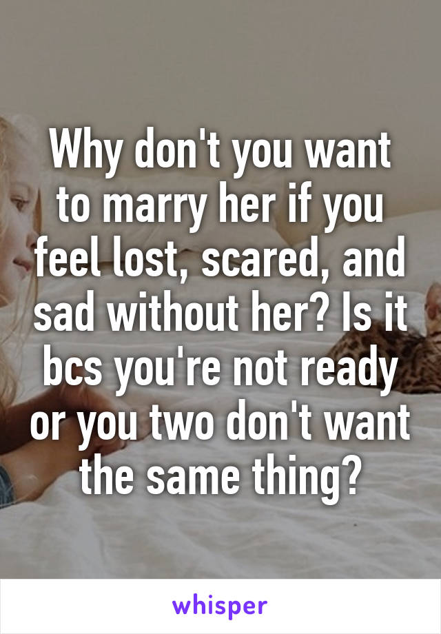 Why don't you want to marry her if you feel lost, scared, and sad without her? Is it bcs you're not ready or you two don't want the same thing?