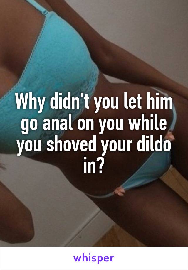 Why didn't you let him go anal on you while you shoved your dildo in?
