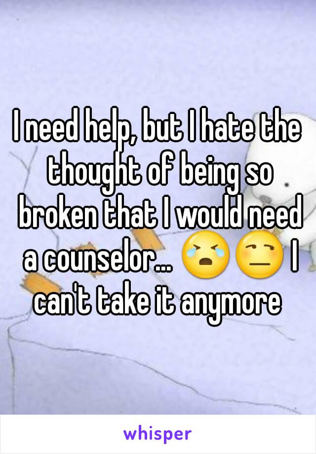 I need help, but I hate the thought of being so broken that I would need a counselor... 😭😒 I can't take it anymore 