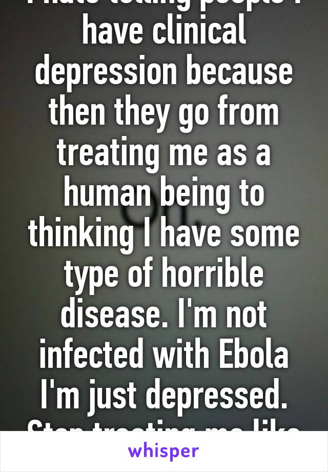 I hate telling people I have clinical depression because then they go from treating me as a human being to thinking I have some type of horrible disease. I'm not infected with Ebola I'm just depressed. Stop treating me like I'm nothing.