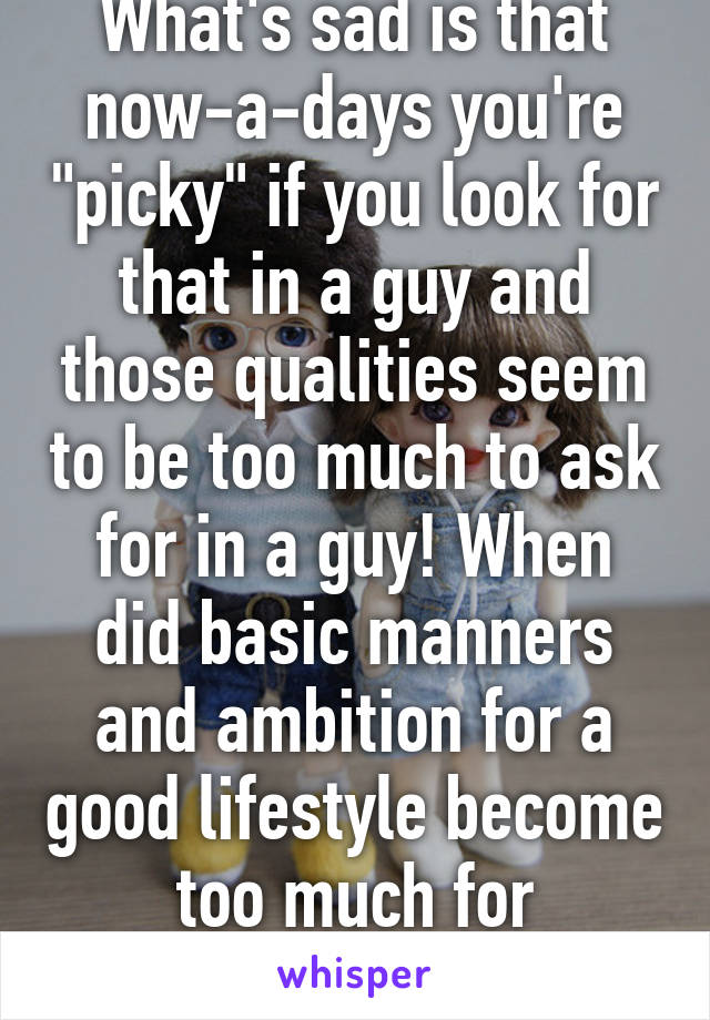 What's sad is that now-a-days you're "picky" if you look for that in a guy and those qualities seem to be too much to ask for in a guy! When did basic manners and ambition for a good lifestyle become too much for someone? 