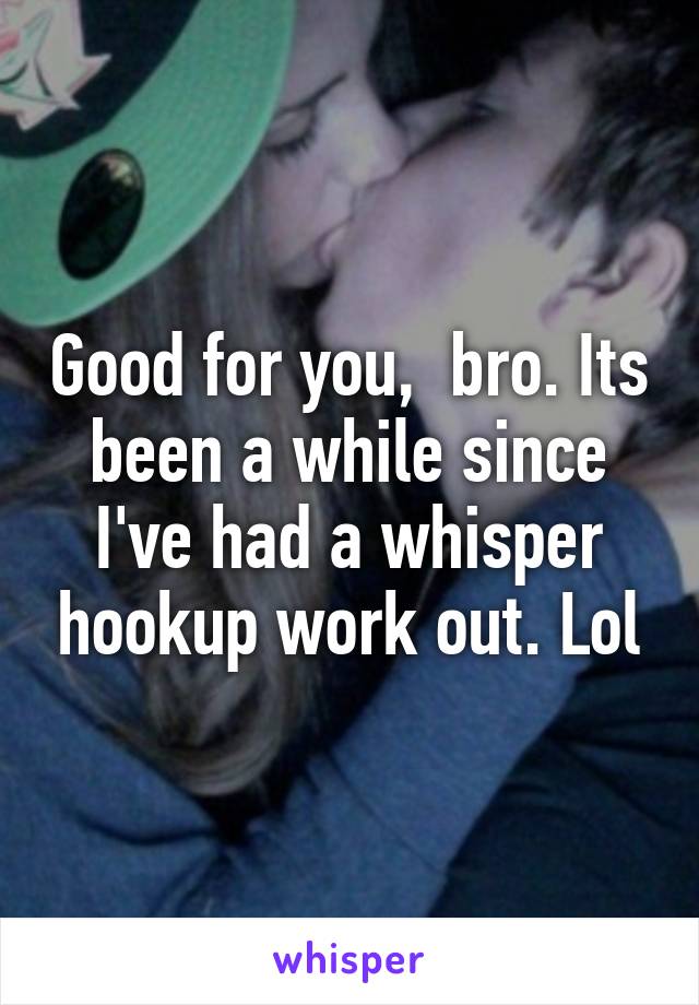 Good for you,  bro. Its been a while since I've had a whisper hookup work out. Lol
