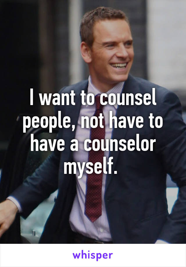 I want to counsel people, not have to have a counselor myself. 