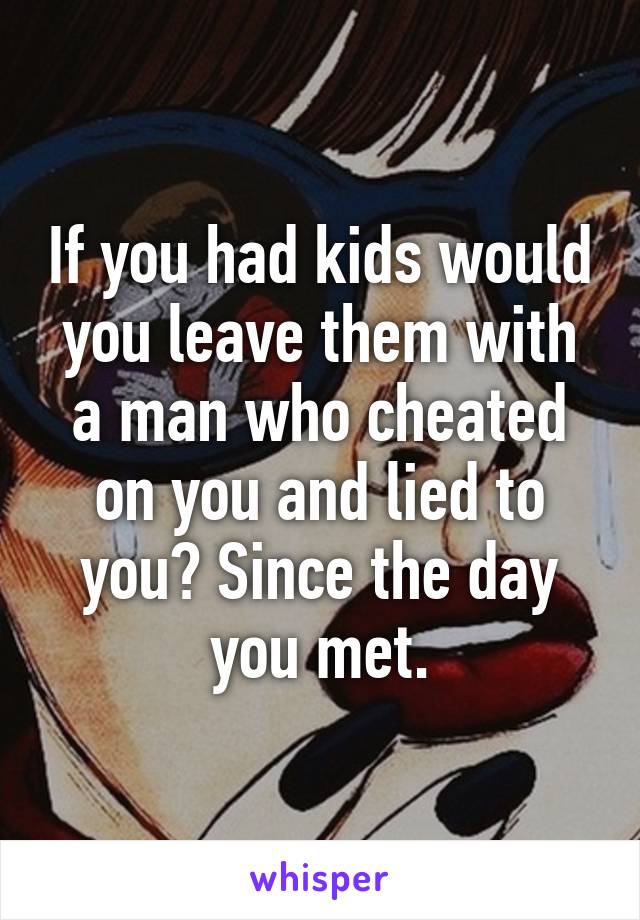 If you had kids would you leave them with a man who cheated on you and lied to you? Since the day you met.