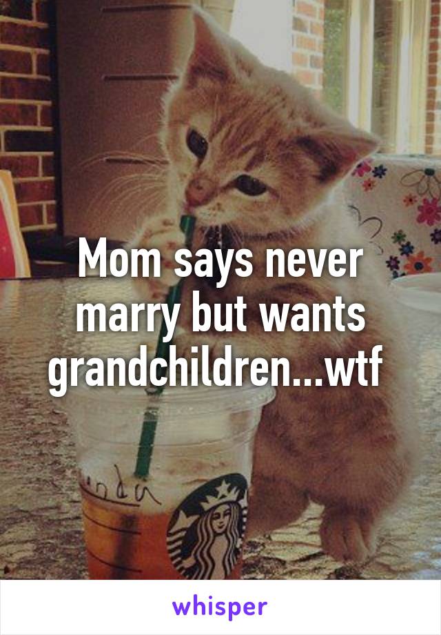 Mom says never marry but wants grandchildren...wtf 