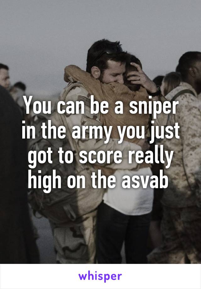 You can be a sniper in the army you just got to score really high on the asvab 