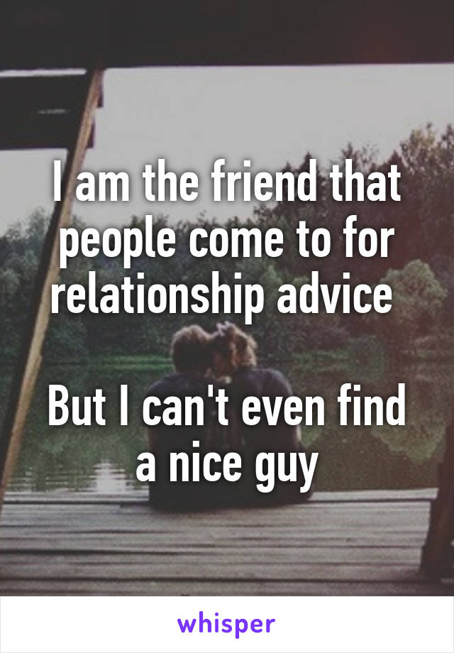I am the friend that people come to for relationship advice 

But I can't even find a nice guy