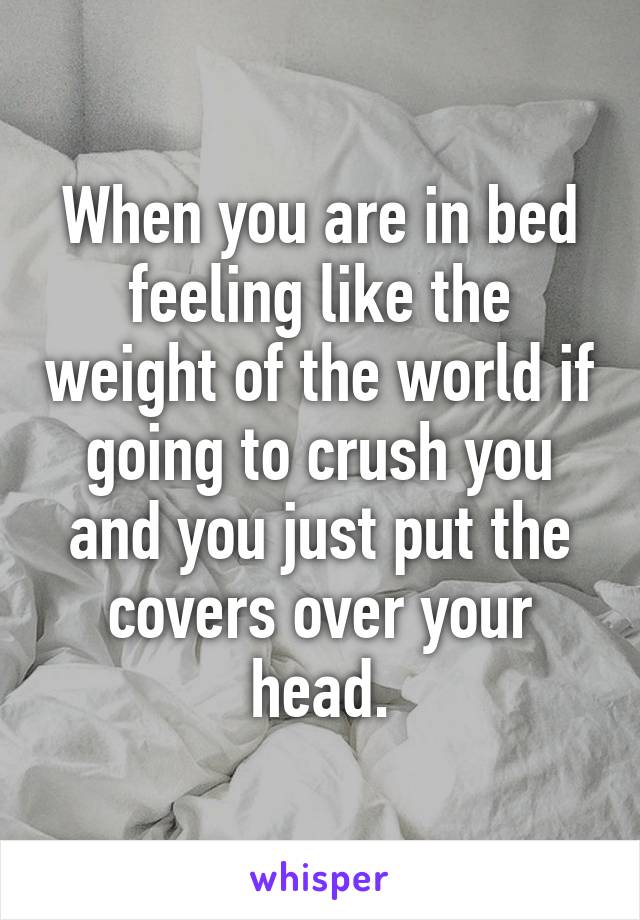 When you are in bed feeling like the weight of the world if going to crush you and you just put the covers over your head.