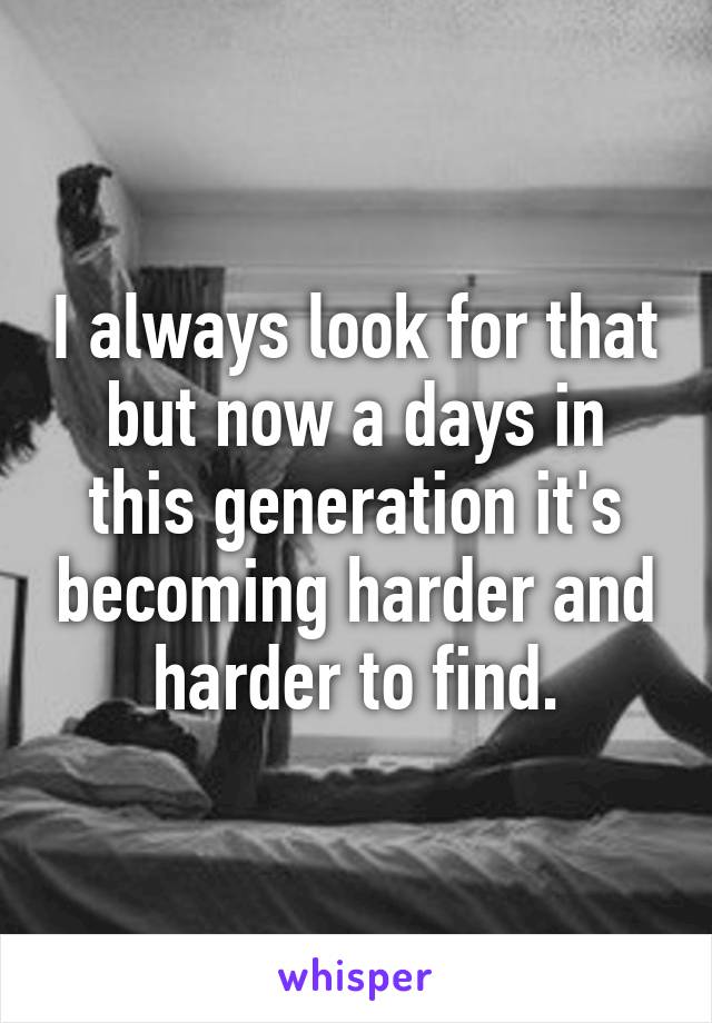 I always look for that but now a days in this generation it's becoming harder and harder to find.