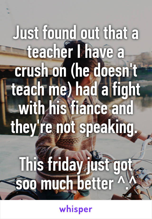 Just found out that a teacher I have a crush on (he doesn't teach me) had a fight with his fiance and they're not speaking. 

This friday just got soo much better ^.^