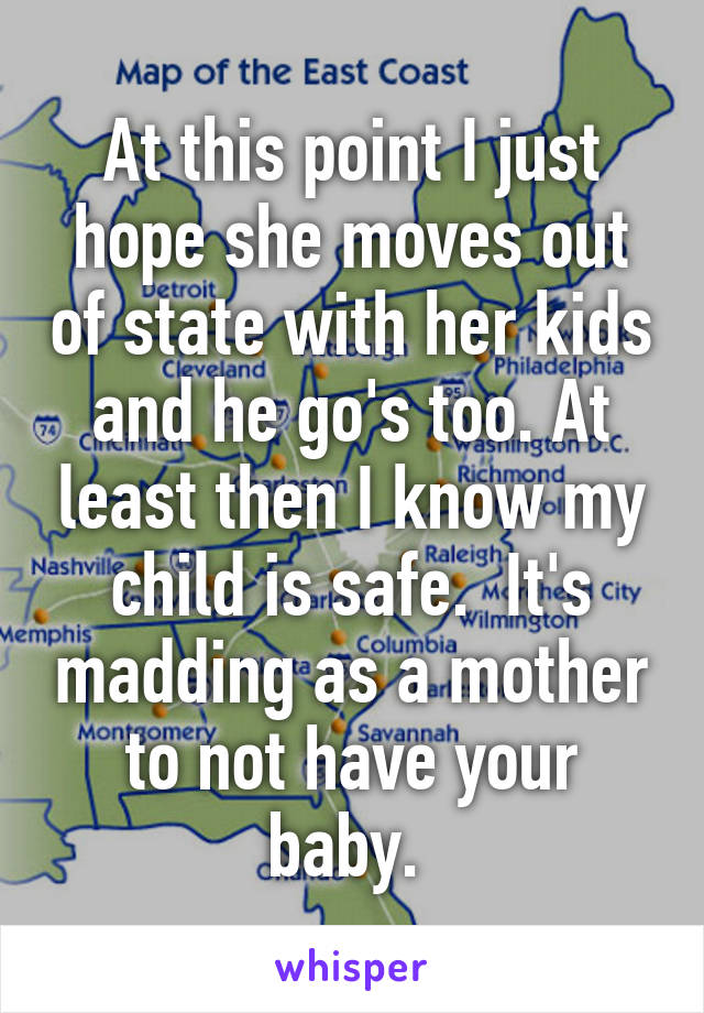 At this point I just hope she moves out of state with her kids and he go's too. At least then I know my child is safe.  It's madding as a mother to not have your baby. 