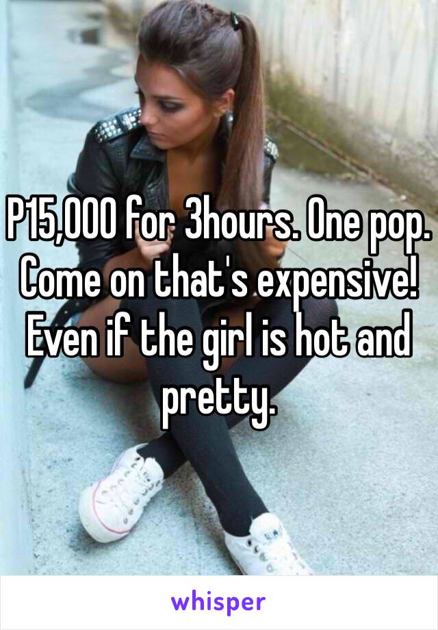 P15,000 for 3hours. One pop. Come on that's expensive! Even if the girl is hot and pretty. 
