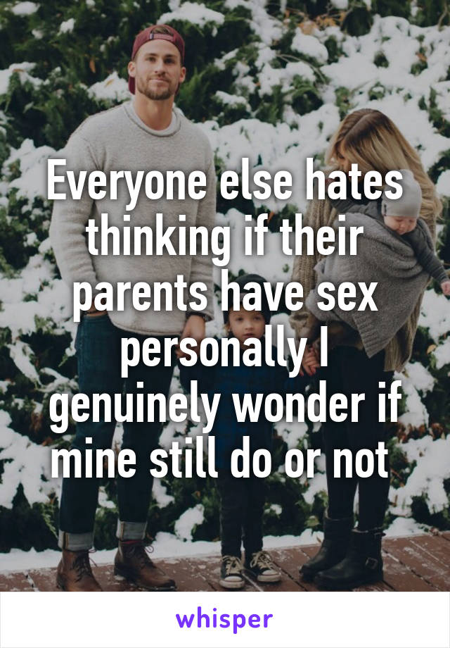Everyone else hates thinking if their parents have sex personally I genuinely wonder if mine still do or not 