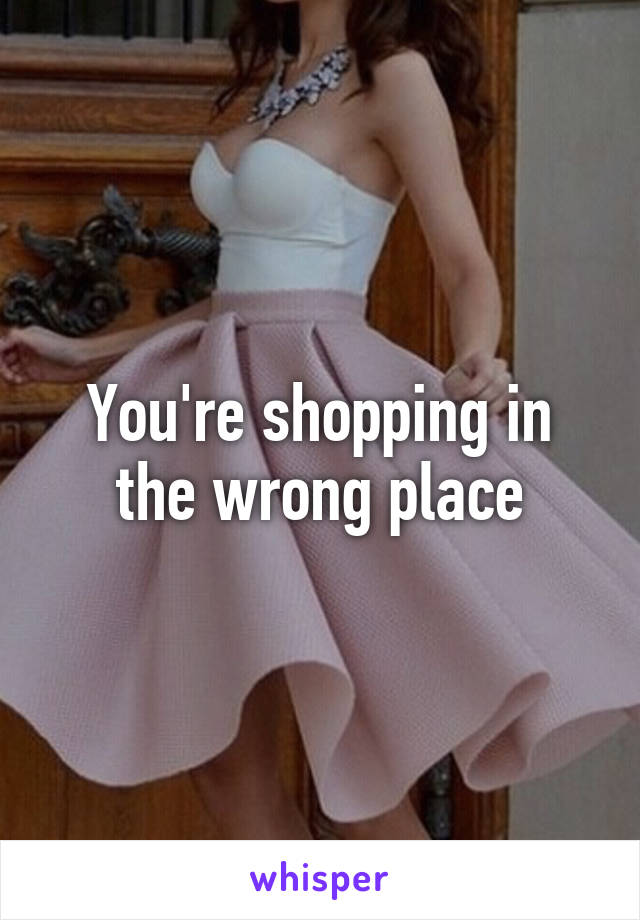 You're shopping in the wrong place