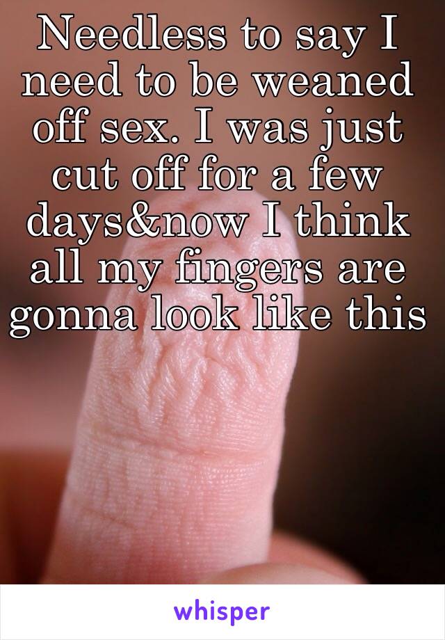 Needless to say I need to be weaned off sex. I was just cut off for a few days&now I think all my fingers are gonna look like this